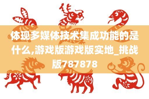 体现多媒体技术集成功能的是什么,游戏版游戏版实地_挑战版787878