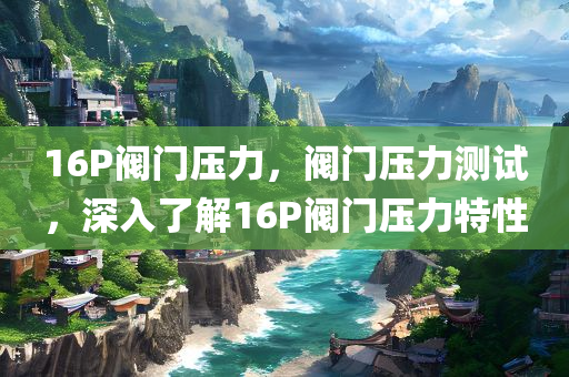 16P阀门压力，阀门压力测试，深入了解16P阀门压力特性