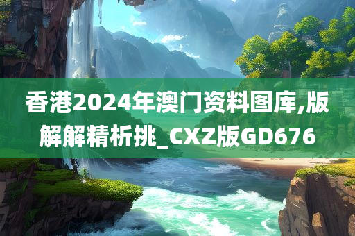 香港2024年澳门资料图库,版解解精析挑_CXZ版GD676