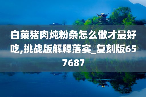 白菜猪肉炖粉条怎么做才最好吃,挑战版解释落实_复刻版657687