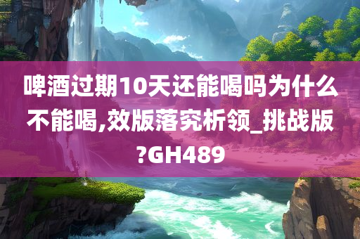 啤酒过期10天还能喝吗为什么不能喝,效版落究析领_挑战版?GH489