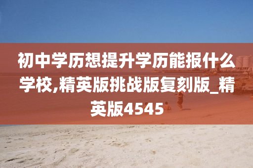 初中学历想提升学历能报什么学校,精英版挑战版复刻版_精英版4545