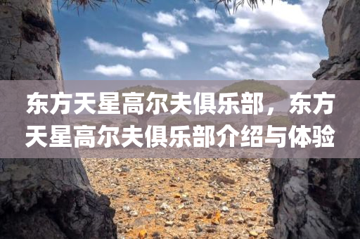 东方天星高尔夫俱乐部，东方天星高尔夫俱乐部介绍与体验