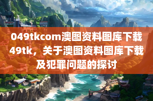 049tkcom澳图资料图库下载49tk，关于澳图资料图库下载及犯罪问题的探讨