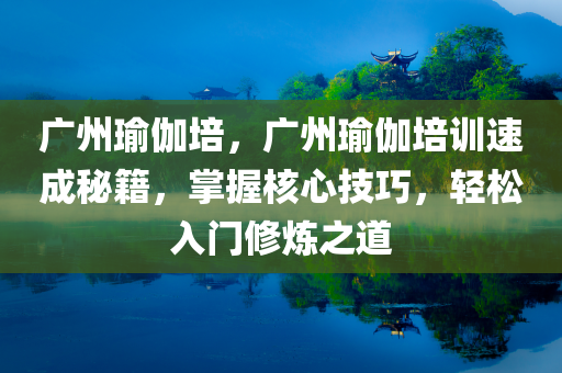 广州瑜伽培，广州瑜伽培训速成秘籍，掌握核心技巧，轻松入门修炼之道