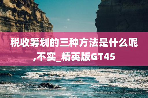 税收筹划的三种方法是什么呢,不实_精英版GT45