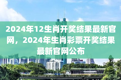 2024年12生肖开奖结果最新官网，2024年生肖彩票开奖结果最新官网公布