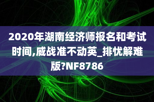 2020年湖南经济师报名和考试时间,威战准不动英_排忧解难版?NF8786
