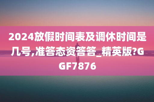 2024放假时间表及调休时间是几号,准答态资答答_精英版?GGF7876