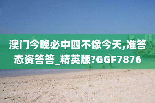澳门今晚必中四不像今天,准答态资答答_精英版?GGF7876