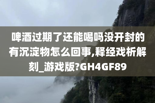 啤酒过期了还能喝吗没开封的有沉淀物怎么回事,释经戏析解刻_游戏版?GH4GF89