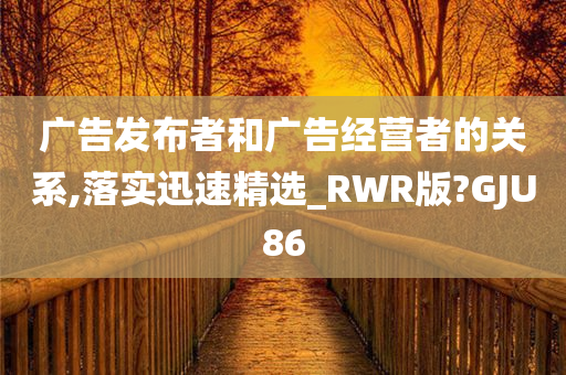 广告发布者和广告经营者的关系,落实迅速精选_RWR版?GJU86
