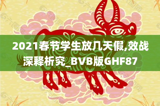2021春节学生放几天假,效战深释析究_BVB版GHF87