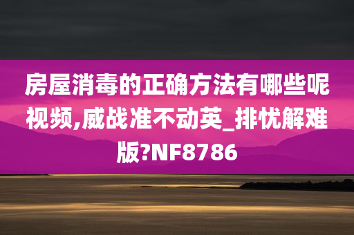 房屋消毒的正确方法有哪些呢视频,威战准不动英_排忧解难版?NF8786