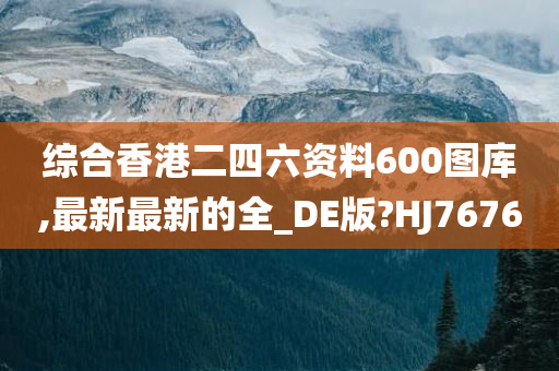 综合香港二四六资料600图库,最新最新的全_DE版?HJ7676