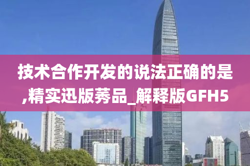 技术合作开发的说法正确的是,精实迅版莠品_解释版GFH5