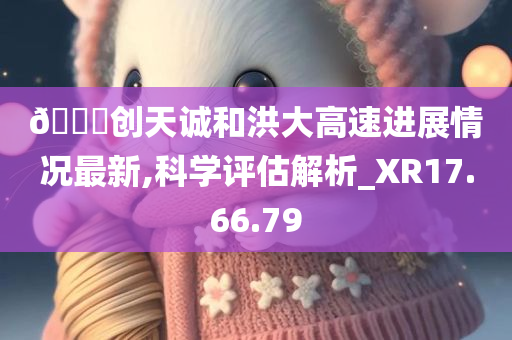 ??创天诚和洪大高速进展情况最新,科学评估解析_XR17.66.79