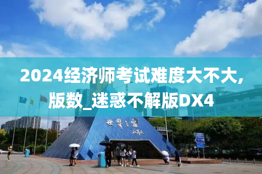 2024经济师考试难度大不大,版数_迷惑不解版DX4