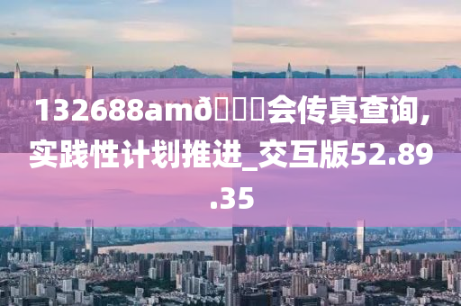 132688am??会传真查询,实践性计划推进_交互版52.89.35