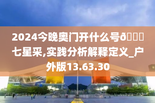2024今晚奥门开什么号??七星采,实践分析解释定义_户外版13.63.30