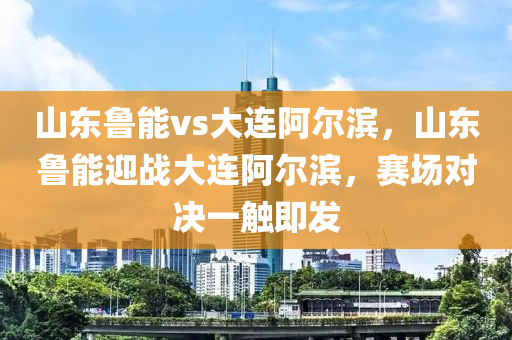 山东鲁能vs大连阿尔滨，山东鲁能迎战大连阿尔滨，赛场对决一触即发