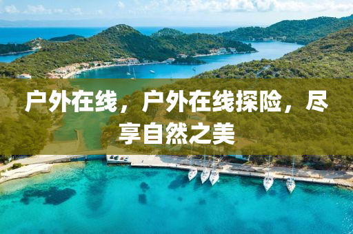户外在线，户外在线探险，尽享自然之美