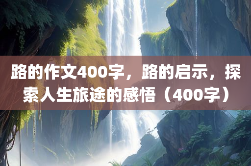 路的作文400字，路的启示，探索人生旅途的感悟（400字）