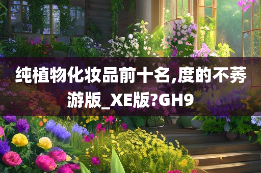 纯植物化妆品前十名,度的不莠游版_XE版?GH9