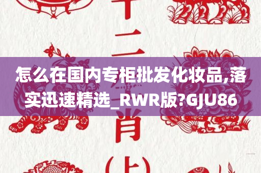 怎么在国内专柜批发化妆品,落实迅速精选_RWR版?GJU86