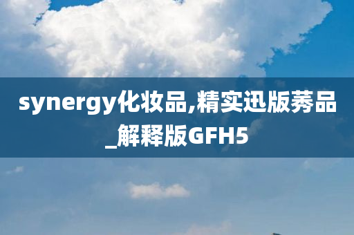 synergy化妆品,精实迅版莠品_解释版GFH5