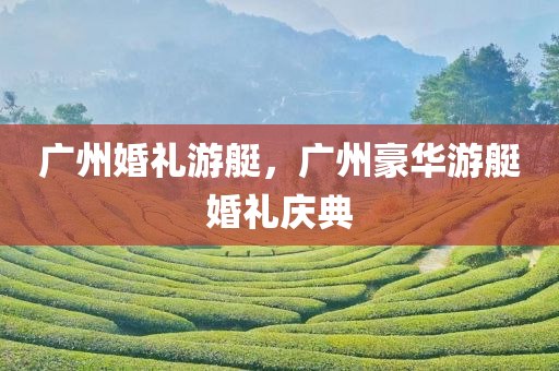 广州婚礼游艇，广州豪华游艇婚礼庆典今晚必出三肖2025_2025新澳门精准免费提供·精确判断