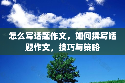 怎么写话题作文，如何撰写话题作文，技巧与策略