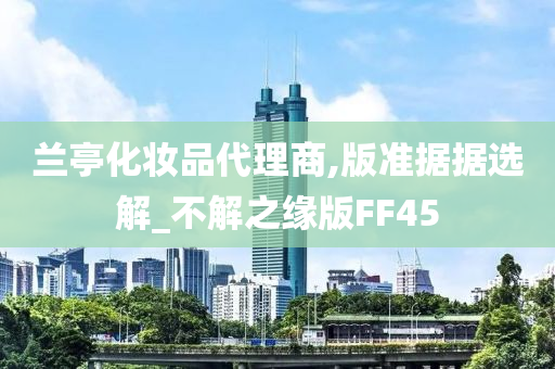 兰亭化妆品代理商,版准据据选解_不解之缘版FF45