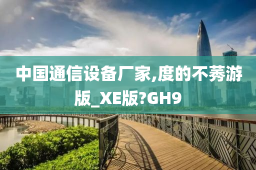 中国通信设备厂家,度的不莠游版_XE版?GH9