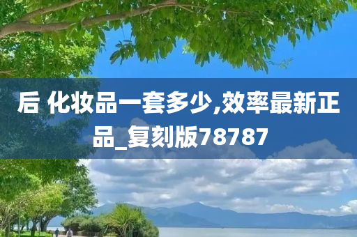 后 化妆品一套多少,效率最新正品_复刻版78787