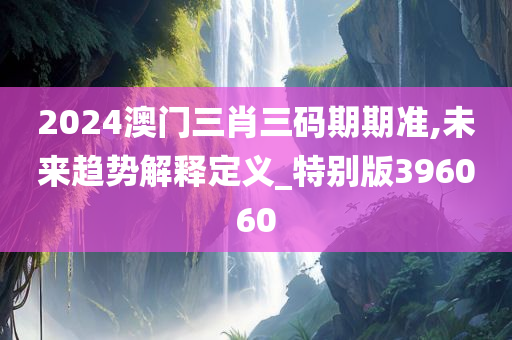 2024澳门三肖三码期期准,未来趋势解释定义_特别版396060