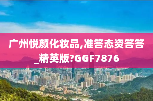 广州悦颜化妆品,准答态资答答_精英版?GGF7876