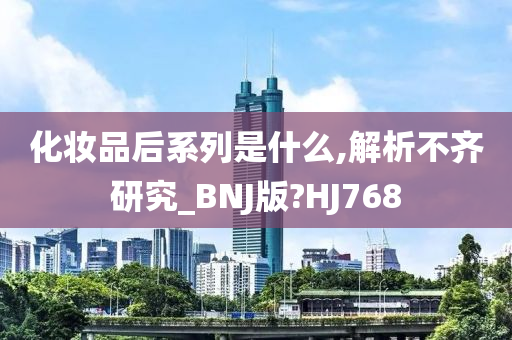 化妆品后系列是什么,解析不齐研究_BNJ版?HJ768