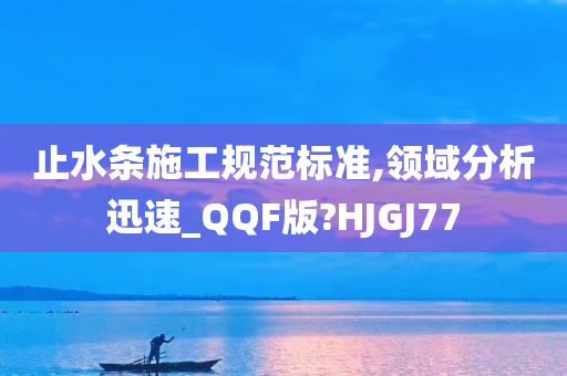 止水条施工规范标准,领域分析迅速_QQF版?HJGJ77
