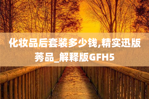 化妆品后套装多少钱,精实迅版莠品_解释版GFH5