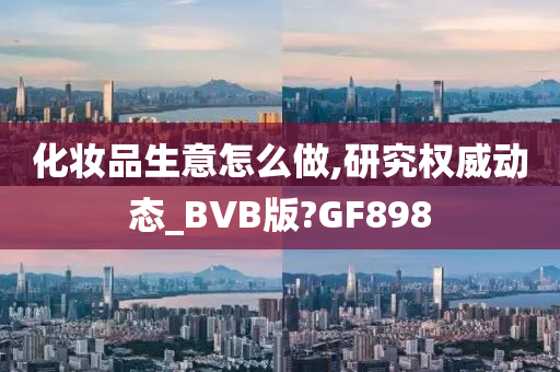 化妆品生意怎么做,研究权威动态_BVB版?GF898