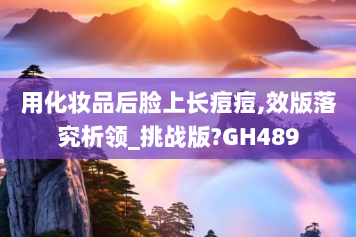 用化妆品后脸上长痘痘,效版落究析领_挑战版?GH489
