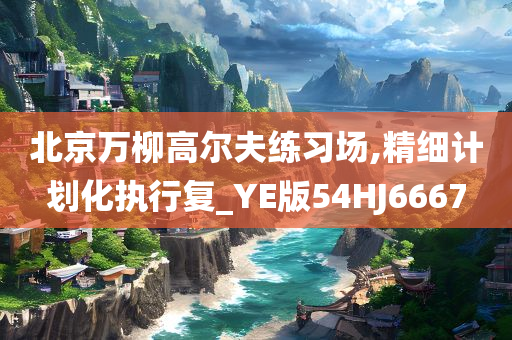 北京万柳高尔夫练习场,精细计划化执行复_YE版54HJ6667