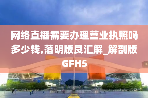 网络直播需要办理营业执照吗多少钱,落明版良汇解_解剖版GFH5