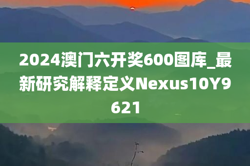 2024澳门六开奖600图库_最新研究解释定义Nexus10Y9621