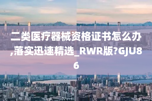 二类医疗器械资格证书怎么办,落实迅速精选_RWR版?GJU86