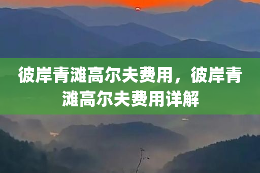 彼岸青滩高尔夫费用，彼岸青滩高尔夫费用详今晚必出三肖2025_2025新澳门精准免费提供·精确判断解