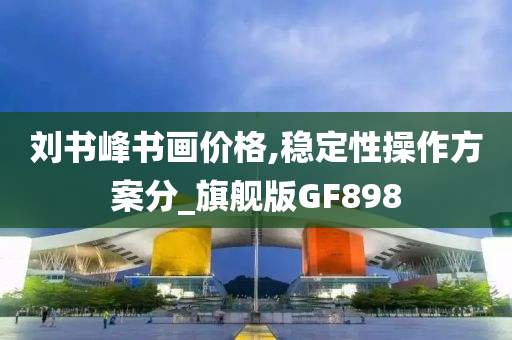 刘书峰书画价格,稳定性操作方案分_旗舰版GF898