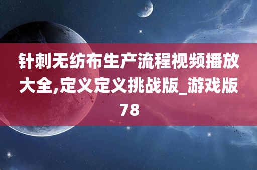 针刺无纺布生产流程视频播放大全,定义定义挑战版_游戏版78