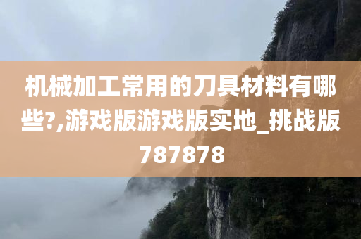 机械加工常用的刀具材料有哪些?,游戏版游戏版实地_挑战版787878